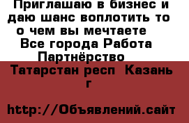 Приглашаю в бизнес и даю шанс воплотить то, о чем вы мечтаете!  - Все города Работа » Партнёрство   . Татарстан респ.,Казань г.